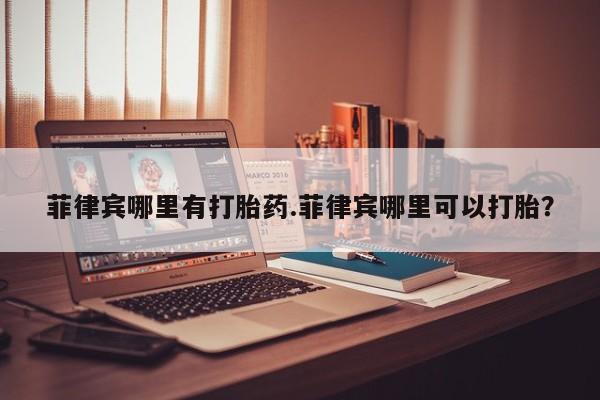 流产药叫什么名字微信怎么购买菲律宾哪里有打胎药.菲律宾哪里可以打胎？