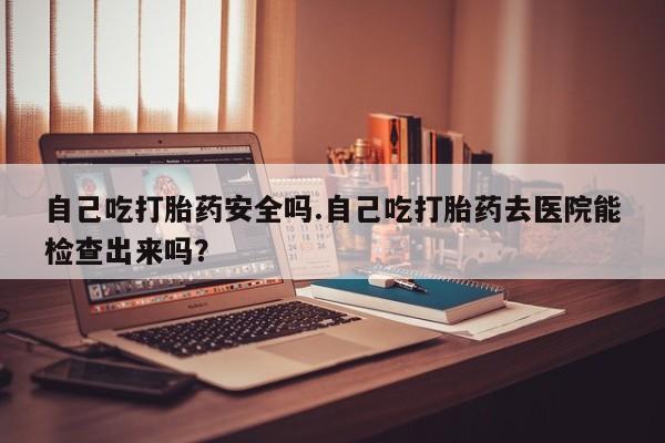 流产药叫什么名字微信怎么购买自己吃打胎药安全吗.自己吃打胎药去医院能检查出来吗？