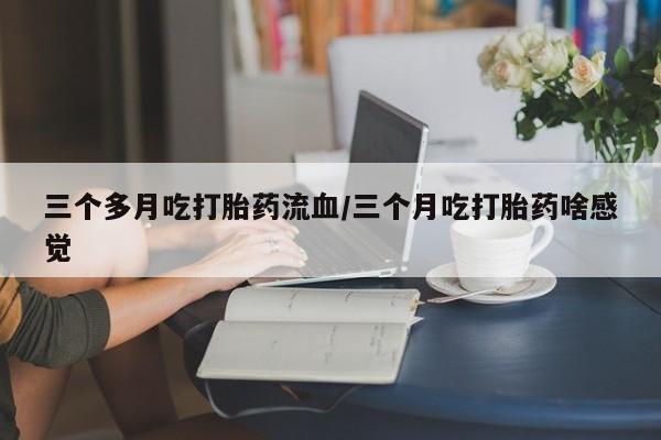 流产药叫什么名字微信怎么购买三个多月吃打胎药流血/三个月吃打胎药啥感觉