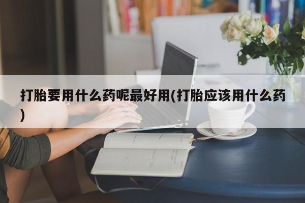 流产药叫什么名字微信怎么购买打胎要用什么药呢最好用(打胎应该用什么药)