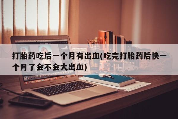 流产药叫什么名字微信怎么购买打胎药吃后一个月有出血(吃完打胎药后快一个月了会不会大出血)
