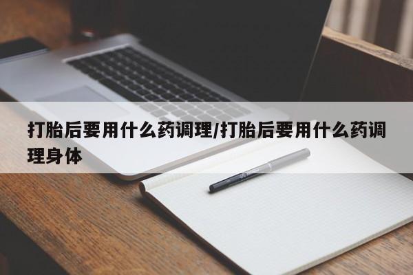 流产药叫什么名字微信怎么购买打胎后要用什么药调理/打胎后要用什么药调理身体