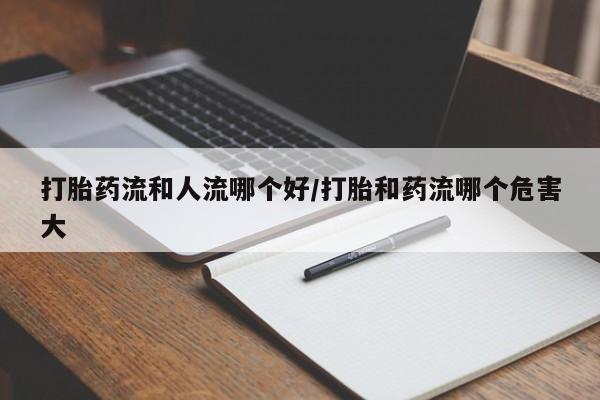 流产药叫什么名字微信怎么购买打胎药流和人流哪个好/打胎和药流哪个危害大