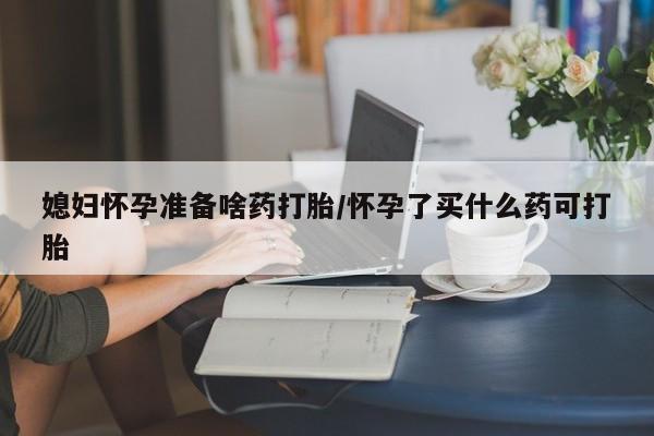 流产药叫什么名字微信怎么购买媳妇怀孕准备啥药打胎/怀孕了买什么药可打胎