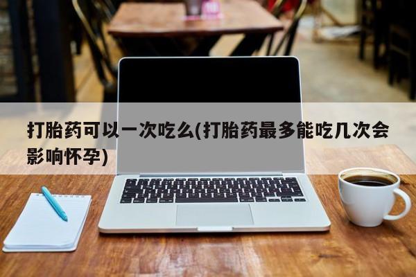 流产药叫什么名字微信怎么购买打胎药可以一次吃么(打胎药最多能吃几次会影响怀孕)