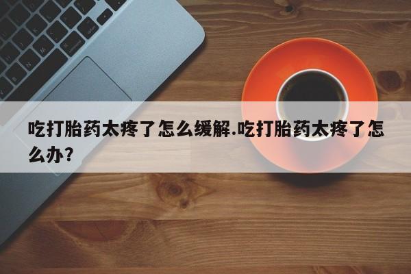 流产药叫什么名字微信怎么购买吃打胎药太疼了怎么缓解.吃打胎药太疼了怎么办?