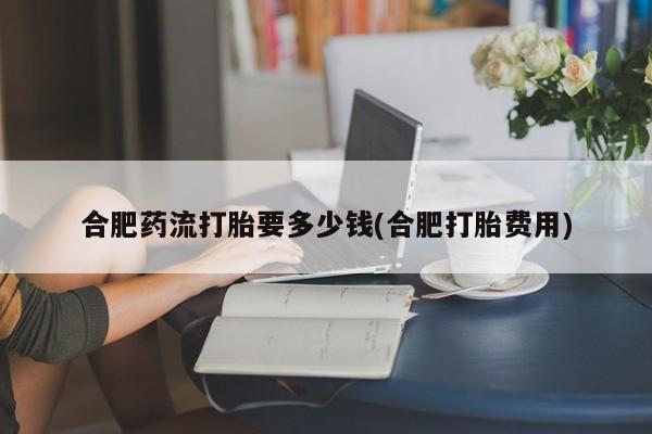 流产药叫什么名字微信怎么购买合肥药流打胎要多少钱(合肥打胎费用)