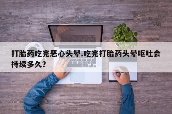 流产药叫什么名字微信怎么购买打胎药吃完恶心头晕.吃完打胎药头晕呕吐会持续多久？