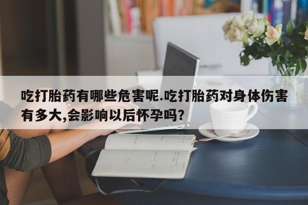 流产药叫什么名字微信怎么购买吃打胎药有哪些危害呢.吃打胎药对身体伤害有多大,会影响以后怀孕吗？