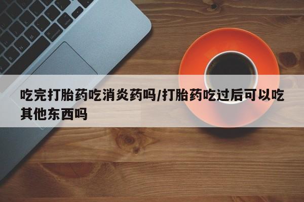 流产药叫什么名字微信怎么购买吃完打胎药吃消炎药吗/打胎药吃过后可以吃其他东西吗