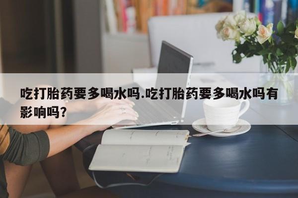 流产药叫什么名字微信怎么购买吃打胎药要多喝水吗.吃打胎药要多喝水吗有影响吗？